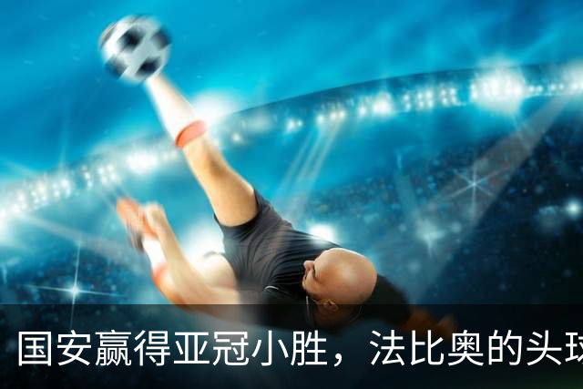 国安赢得亚冠小胜，法比奥的头球真是惊艳！