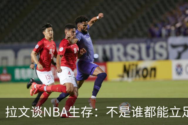 拉文谈NBA生存：不是谁都能立足，想出众必须牺牲个人时间甚至降薪