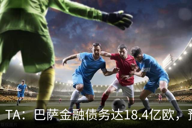 TA：巴萨金融债务达18.4亿欧，预计下赛季破20亿